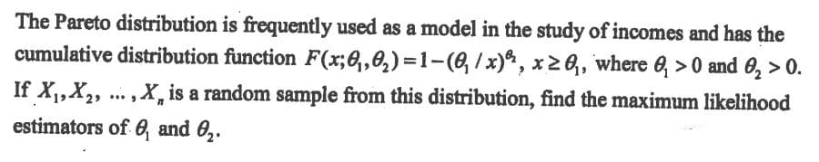 The Pareto distribution is frequently used as a model in the study of incomes and has the
cumulative distribution function F(x;8,,0,)=1-(6, /x), x2 6,, where 6, > 0 and 0, > 0.
If X1,X2, .. , X, is a random sample from this distribution, find the maximum likelihood
estimators of 0, and 0,.
