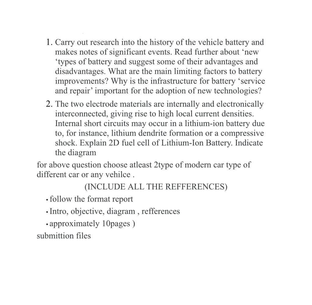 1. Carry out research into the history of the vehicle battery and
makes notes of significant events. Read further about 'new
'types of battery and suggest some of their advantages and
disadvantages. What are the main limiting factors to battery
improvements? Why is the infrastructure for battery 'service
and repair' important for the adoption of new technologies?
2. The two electrode materials are internally and electronically
interconnected, giving rise to high local current densities.
Internal short circuits may occur in a lithium-ion battery due
to, for instance, lithium dendrite formation or a compressive
shock. Explain 2D fuel cell of Lithium-Ion Battery. Indicate
the diagram
for above question choose atleast 2type of modern car type of
different car or any vehilce.
(INCLUDE ALL THE REFFERENCES)
• follow the format report
• Intro, objective, diagram , refferences
• approximately 10pages )
submittion files
