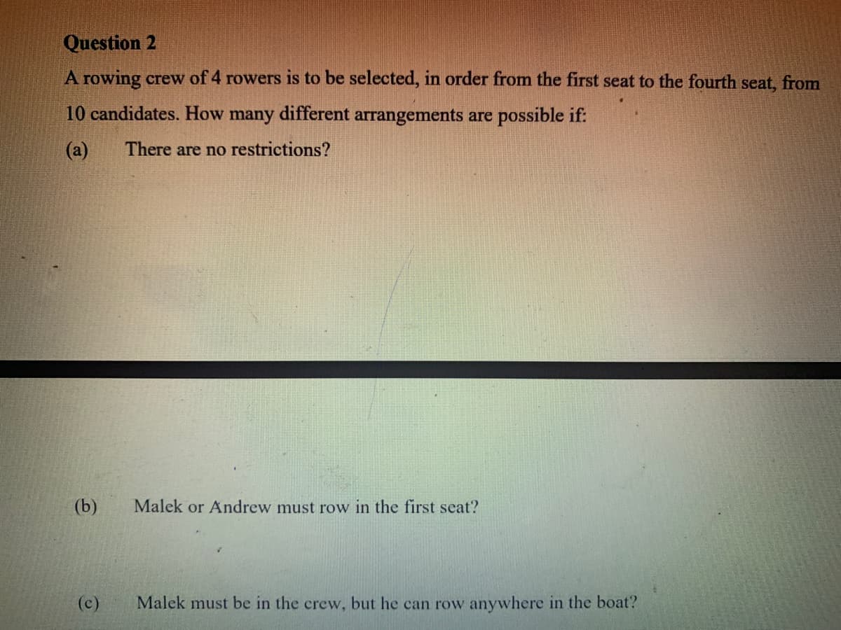 Question 2
A rowing crew of 4 rowers is to be selected, in order from the first seat to the fourth seat, from
10 candidates. How many different arrangements are possible if:
(a)
There are no restrictions?
(b)
Malek or Andrew must row in the first seat?
(c)
Malek must be in the crew, but he can row anywhere in the boat?
