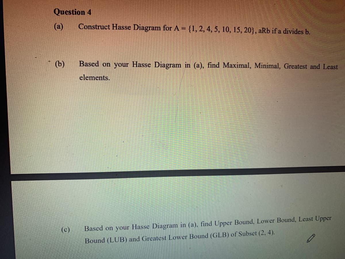 Question 4
(a)
Construct Hasse Diagram for A = {1, 2, 4, 5, 10, 15, 20}, aRb if a divides b.
(b)
Based on your Hasse Diagram in (a), find Maximal, Minimal, Greatest and Least
elements.
(c)
Based on your Hasse Diagram in (a), find Upper Bound, Lower Bound, Least Upper
Bound (LUB) and Greatest Lower Bound (GLB) of Subset (2, 4).
