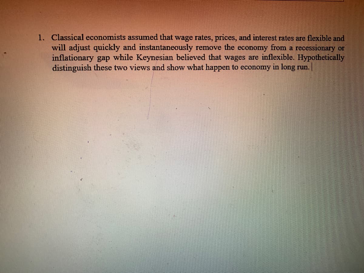1. Classical economists assumed that wage rates, prices, and interest rates are flexible and
will adjust quickly and instantaneously remove the economy from a recessionary or
inflationary gap while Keynesian believed that wages are inflexible. Hypothetically
distinguish these two views and show what happen to economy in long run.
