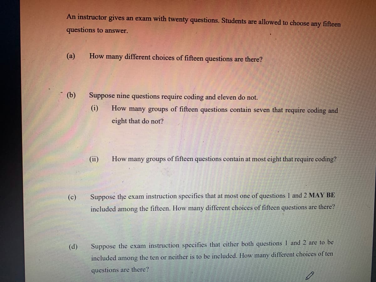 An instructor gives an exam with twenty questions. Students are allowed to choose any fifteen
questions to answer.
(a)
How many different choices of fifteen questions are there?
(b)
Suppose nine questions require coding and eleven do not.
(i)
How many groups of fifteen questions contain seven that require coding and
eight that do not?
(ii)
How
many groups of fifteen questions contain at most eight that require coding?
(c)
Suppose the exam instruction specifies that at most one of questions 1 and 2 MAY BE
included among the fifteen. How many different choices of fifteen questions are there?
(d)
Suppose the exam instruction specifies that either both questions 1 and 2 are to be
included among the ten or neither is to be included. How many different choices of ten
questions are there?
