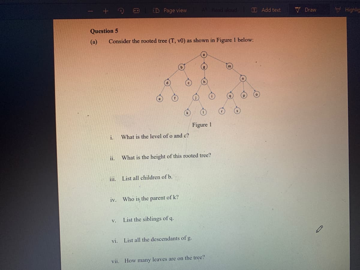 CD Page view
A Read aloud D Add text
V Draw
EHighlig
Question 5
(a)
Consider the rooted tree (T, v0) as shown in Figure 1 below:
Figure 1
i.
What is the level of o and c?
ii.
What is the height of this rooted tree?
iii. List all children of b.
iv.
Who is the parent of k?
V.
List the siblings of q.
vi. List all the descendants of g.
vii, How many leaves are on the tree?
