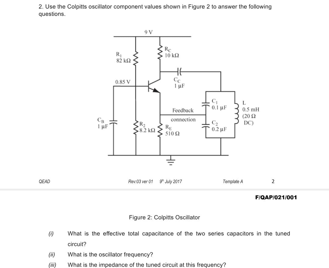 2. Use the Colpitts oscillator component values shown in Figure 2 to answer the following
questions.
9 V
RC
10 k2
R
82 k2
Cc
I µF
0.85 V
L
Feedback
0.1 μF
0.5 mH
(20 N
DC)
connection
Св
I µF
R2
8.2 k2
RE
510 2
C2
0.2 µF
QEAD
Rev:03 ver 01
gth July 2017
Template A
2
FIQAP/021/001
Figure 2: Colpitts Oscillator
(i)
What is the effective total capacitance of the two series capacitors in the tuned
circuit?
(ii)
What is the oscillator frequency?
