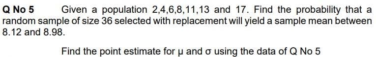 Q No 5
random sample of size 36 selected with replacement will yield a sample mean between
8.12 and 8.98.
Given a population 2,4,6,8,11,13 and 17. Find the probability that a
Find the point estimate for u and o using the data of Q No 5
