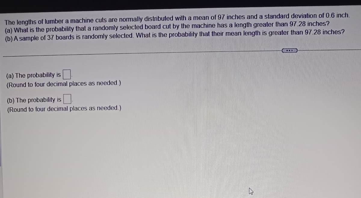 The lengths of lumber a machine cuts are normally distributed with a mean of 97 inches and a standard deviation of 0.6 inch.
(a) What is the probability that a randomly selected board cut by the machine has a length greater than 97.28 inches?
(b) A sample of 37 boards is randomly selected. What is the probability that their mean length is greater than 97.28 inches?
(a) The probability is
(Round to four decimal places as needed.)
(b) The probability is
(Round to four decimal places as needed.)
B
www