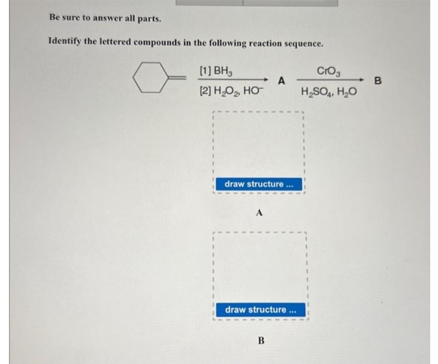 Be sure to answer all parts.
Identify the lettered compounds in the following reaction sequence.
}
[1] BH3
[2] H₂O₂, HO™
draw structure ...
A
A
draw structure ...
B
CrO3
H₂SO4, H₂O
B