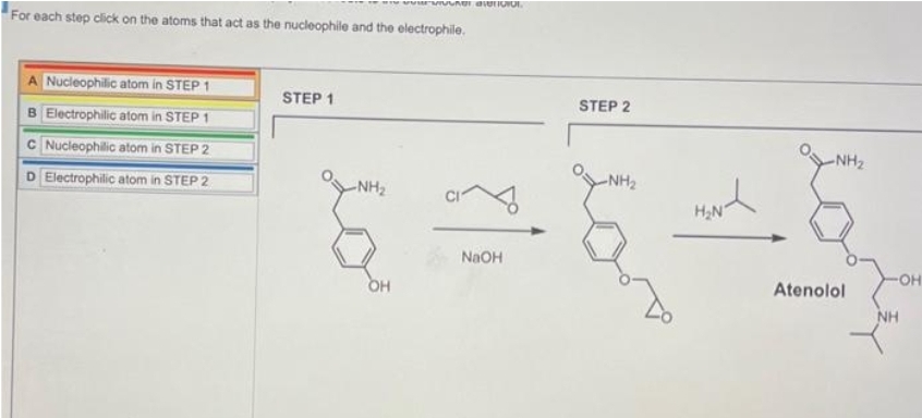 For each step click on the atoms that act as the nucleophile and the electrophile.
A Nucleophilic atom in STEP 1
B Electrophilic atom in STEP 1
C Nucleophilic atom in STEP 2
D Electrophilic atom in STEP 2
STEP 1
-NH₂
her alerio O
OH
NaOH
STEP 2
-NH₂
H₂N
-NH₂
Atenolol
OH
NH