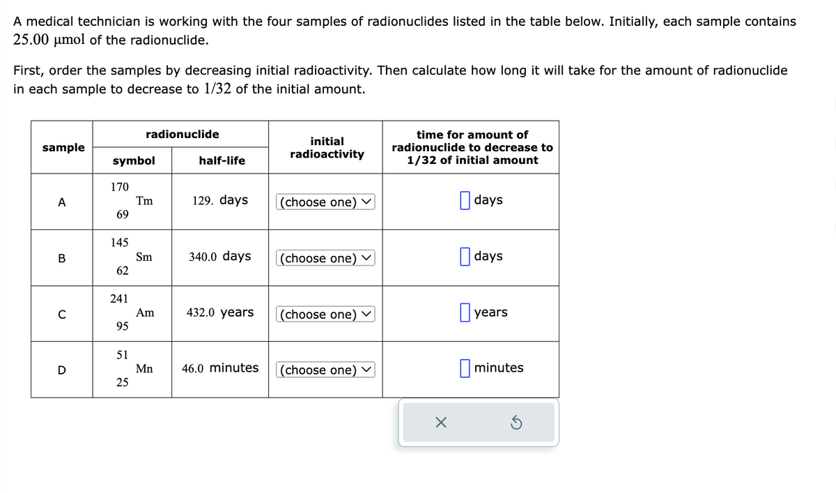 A medical technician is working with the four samples of radionuclides listed in the table below. Initially, each sample contains
25.00 μmol of the radionuclide.
First, order the samples by decreasing initial radioactivity. Then calculate how long it will take for the amount of radionuclide
in each sample to decrease to 1/32 of the initial amount.
sample
A
B
C
D
symbol
170
69
145
62
241
95
51
radionuclide
25
Tm
Sm
Am
Mn
half-life
129. days
340.0 days
432.0 years
46.0 minutes
initial
radioactivity
(choose one) ✓
(choose one)
(choose one) ✓
(choose one) ✓
time for amount of
radionuclide to decrease to
1/32 of initial amount
days
days
years
minutes