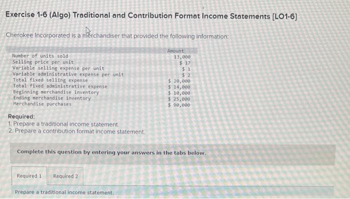 Exercise 1-6 (Algo) Traditional and Contribution Format Income Statements [LO1-6]
Cherokee Incorporated is a merchandiser that provided the following information:
Number of units sold
Selling price per unit
Variable selling expense per unit
Variable administrative expense per unit
Total fixed selling expense
Total fixed administrative expense
Beginning merchandise inventory
Ending merchandise inventory
Merchandise purchases
Required:
1. Prepare a traditional income statement.
2. Prepare a contribution format income statement.
Amount
Required 1 Required 2
Prepare a traditional income statement.
13,000
$ 17
$1
$2
$ 20,000
$ 14,000.
$ 10,000:
$ 25,000
$90,000
Complete this question by entering your answers in the tabs below.