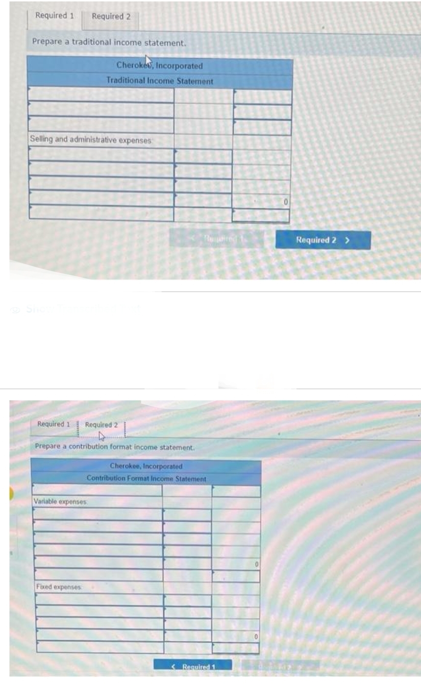 Required 1 Required 2
Prepare a traditional income statement.
Selling and administrative expenses
Cherokee, Incorporated
Traditional Income Statement
Required 1 Required 2
Prepare a contribution format income statement.
Variable expenses
Fixed expenses
Retired to
Cherokee, Incorporated
Contribution Format Income Statement
< Required 1
0
Required 2 >