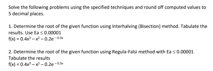 Solve the following problems using the specified techniques and round off computed values to
5 decimal places.
1. Determine the root of the given function using Interhalving (Bisection) method. Tabulate the
results. Use Ea ≤ 0.00001
f(x) = 0.4x³x²-0.2e-0.3x
2. Determine the root of the given function using Regula-Falsi method with Ea ≤ 0.00001
Tabulate the results
f(x) = 0.4x³x²-0.2e-0.3x