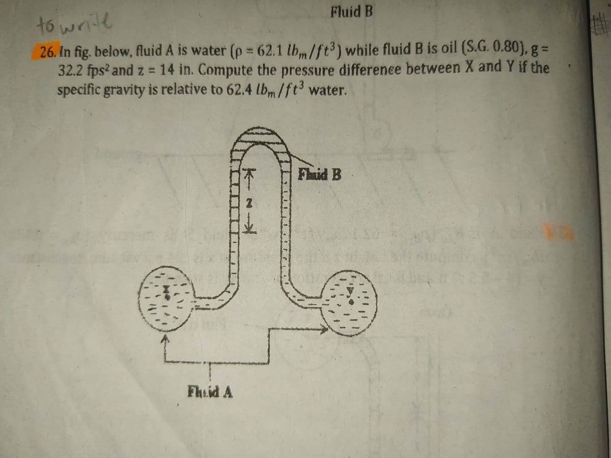 to write
26. In fig. below, fluid A is water (p = 62.1 lbm/ft3) while fluid B is oil (S.G. 0.80), g =
32.2 fps2 and z = 14 in. Compute the pressure difference between X and Y if the
specific gravity is relative to 62.4 lbm/ft³ water.
*
2
Fluid B
Fheid A
Flaid B