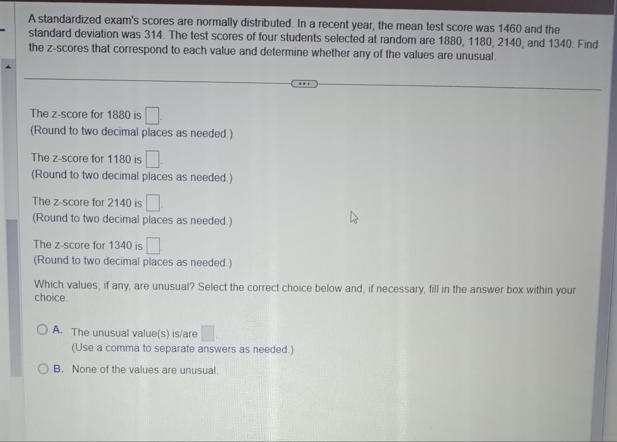 A standardized exam's scores are normally distributed. In a recent year, the mean test score was 1460 and the
standard deviation was 314. The test scores of four students selected at random are 1880, 1180, 2140, and 1340. Find
the z-scores that correspond to each value and determine whether any of the values are unusual.
The z-score for 1880 is
(Round to two decimal places as needed.)
The Z-score for 1180 is
(Round to two decimal places as needed.)
The Z-score for 2140 is
(Round to two decimal places as needed.)
The z-score for 1340 is
(Round to two decimal places as needed.)
Which values, if any, are unusual? Select the correct choice below and, if necessary, fill in the answer box within your
choice.
OA. The unusual value(s) is/are
(Use a comma to separate answers as needed.)
B. None of the values are unusual.
-