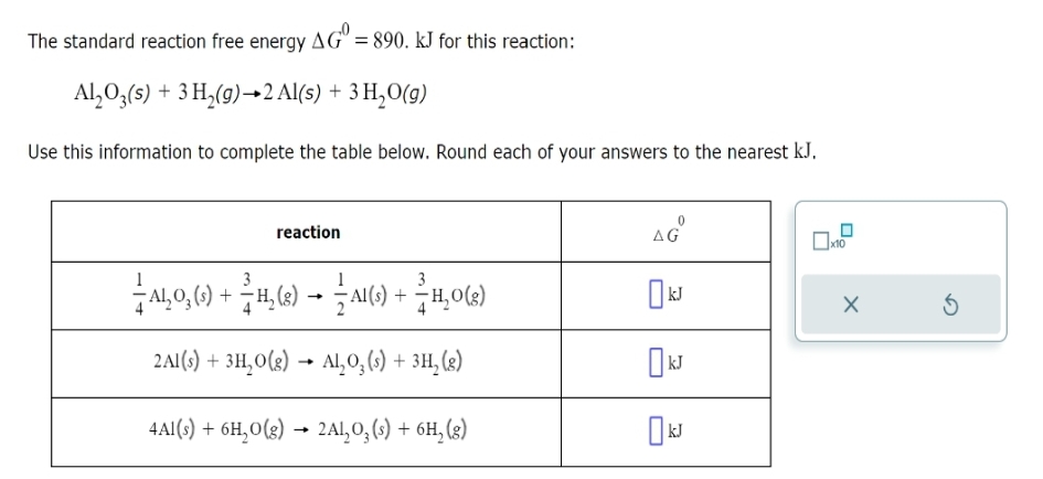 The standard reaction free energy AG = 890. kJ for this reaction:
Al₂O3(s) + 3 H₂(g) →2 Al(s) + 3H₂O(g)
Use this information to complete the table below. Round each of your answers to the nearest kJ.
reaction
— AL₂O, (s) + ²H,₂(g) → — AI(s) + H₂O(8)
2Al(s) + 3H₂O(g) → Al₂O₂ (s) + 3H₂ (8)
4Al(s) + 6H₂O(g) → 2Al₂O₂ (s) + 6H₂(g)
AG
0 kJ
kJ
x10
X
Ś