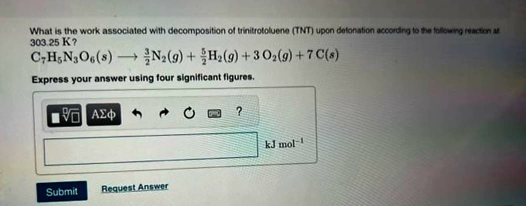 What is the work associated with decomposition of trinitrotoluene (TNT) upon detonation according to the following reaction at
303.25 K?
C7H5N3O6(s) - →N2(g) + H₂(g) + 3 O₂(g) + 7 C(s)
Express your answer using four significant figures.
15. ΑΣΦ
Submit Request Answer
20
?
kJ mol 1