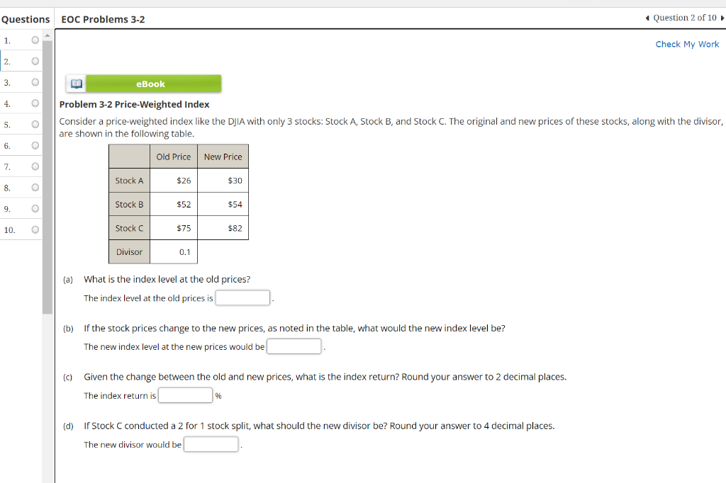 Questions EOC Problems 3-2
O
O
O
O
1.
2.
3.
4.
5.
6.
7.
8.
9.
10.
ο ο ο ο ο ο
O
EE
eBook
Problem 3-2 Price-Weighted Index
Consider a price-weighted index like the DJIA with only 3 stocks: Stock A, Stock B, and Stock C. The original and new prices of these stocks, along with the divisor,
are shown in the following table.
Old Price New Price
Stock A
Stock B
(c)
Stock C
Divisor
$26
$52
$75
0.1
$30
$54
(a) What is the index level at the old prices?
The index level at the old prices is
$82
(b) If the stock prices change to the new prices, as noted in the table, what would the new index level be?
The new index level at the new prices would be
%
Given the change between the old and new prices, what is the index return? Round your answer to 2 decimal places.
The index return is
Question 2 of 10 ►
(d)
If Stock C conducted a 2 for 1 stock split, what should the new divisor be? Round your answer to 4 decimal places.
The new divisor would be
Check My Work