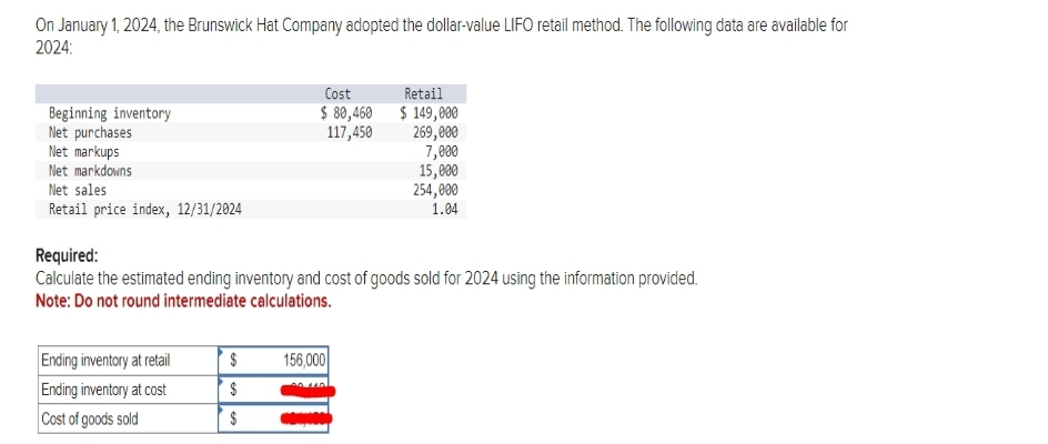 On January 1, 2024, the Brunswick Hat Company adopted the dollar-value LIFO retail method. The following data are available for
2024:
Beginning inventory
Net purchases
Net markups
Net markdowns
Net sales
Retail price index, 12/31/2024
Cost
$ 80,460
117,450
Ending inventory at retail
Ending inventory at cost
Cost of goods sold
Required:
Calculate the estimated ending inventory and cost of goods sold for 2024 using the information provided.
Note: Do not round intermediate calculations.
156,000
Retail
$ 149,000
269,000
7,000
$
$
$ wap.com
15,000
254,000
1.04