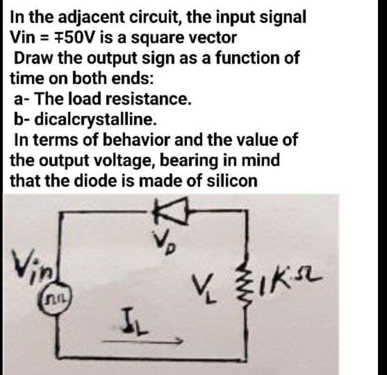 In the adjacent circuit, the input signal
Vin = 750V is a square vector
Draw the output sign as a function of
time on both ends:
a- The load resistance.
b- dicalcrystalline.
In terms of behavior and the value of
the output voltage, bearing in mind
that the diode is made of silicon
Vin
