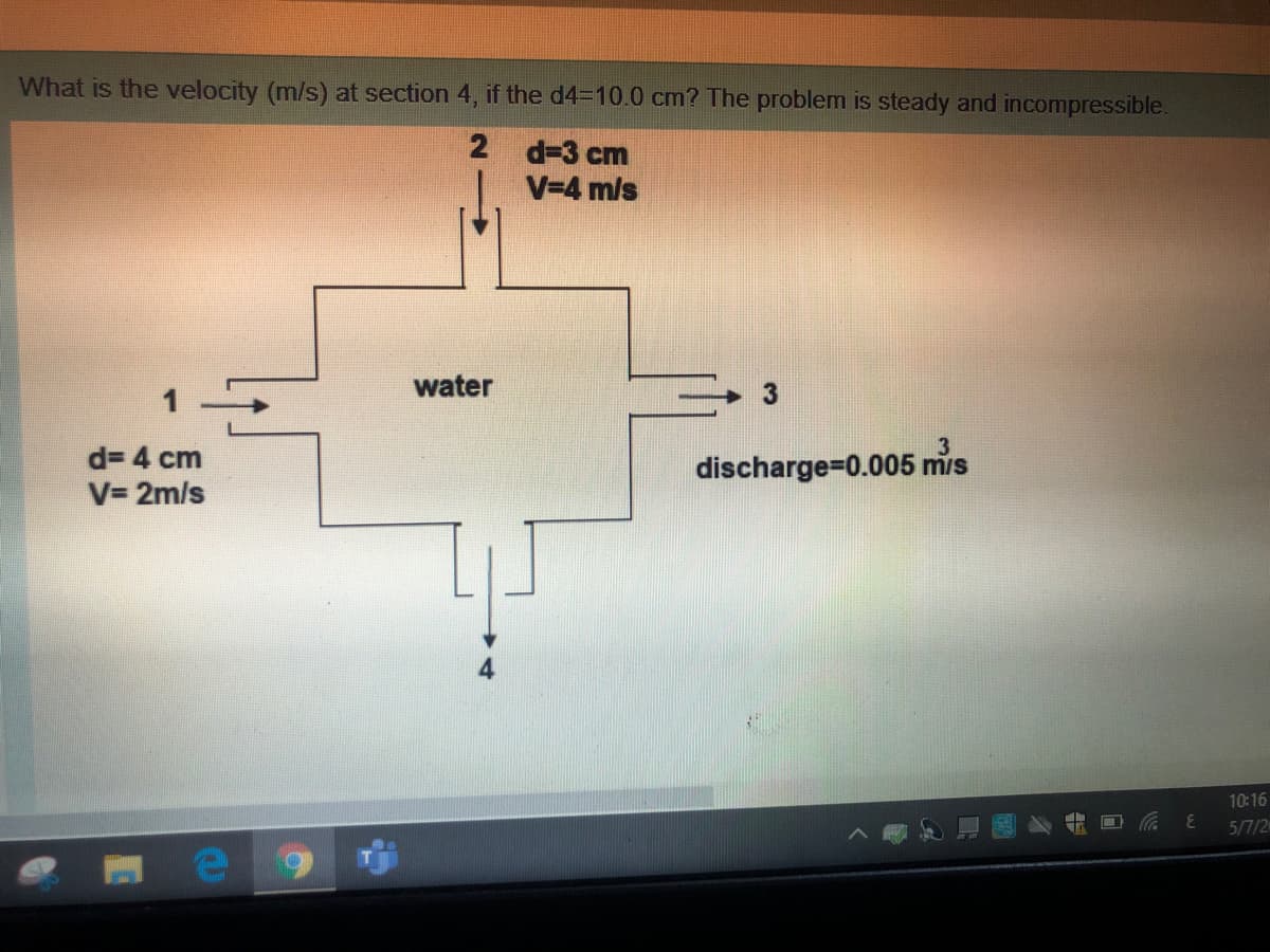 What is the velocity (m/s) at section 4, if the d4=10.0 cm? The problem is steady and incompressible.
2 d-3 cm
V=4 m/s
water
d= 4 cm
discharge-D0.005 mis
V= 2m/s
10:16
5/7/2
