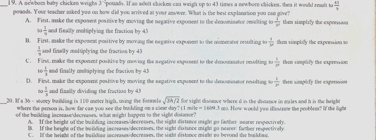 19. A newborn baby chicken weighs 3 pounds. If an adult chicken can weigh up to 43 times a newborn chicken, then it would result to
pounds. Your teacher asked you on how did you arrived at your answer. What is the best explanation you can give?
A. First, make the exponent positive by moving the negative exponent to the denominator resulting to then simplify the expression
34
to - and finally multiplying the fraetion by 43
B. First. make the exponent positive by moving the negative exponent to the numerator resulting to then sinmplify the expression to
and finally multiplying the fraction by 43
C. First. make the exponent positive by moving the negative exponent to the denominator resulting to then simplify the expression
and finally multiplying the fraction by 43
to
D. First. make the exponent positive by moving the negative exponent to the denominator resulting to then simplify the expression
to - and finally dividing the fraction by 43
20. If a 36 - storey building is 110 meter high, using the formula /3h/2 for sight distance where d is the distance in miles and h is the height
where the person is, how far can you see the building on a clear day? (1 mile = 1609.3 m). How would you illustrate the problem? If the light
of the building inerease/decreases. what might happen to the sight distance?
A. If the height of the building inereases/decreases, the sight distance might go farther nearer respectively.
В.
If the height of the building increases/decreases, the sight distance might go nearer farther respectively.
C. If the height of the building increases/decreases, the sight distance might go bevond the building.
