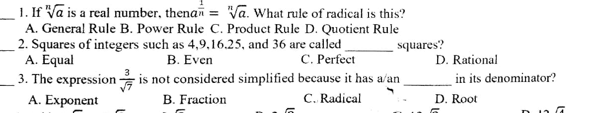 1. If Va is a real number, thenan = Va. What rule of radical is this?
A. General Rule B. Power Rule C. Product Rule D. Quotient Rule
2. Squares of integers such as 4,9,16.25, and 36 are called
A. Equal
3. The expression
squares?
B. Even
C. Perfect
D. Rational
3
is not considered simplified because it has a/an
in its denominator?
А. Еxponent
B. Fraction
C. Radical
D. Root
