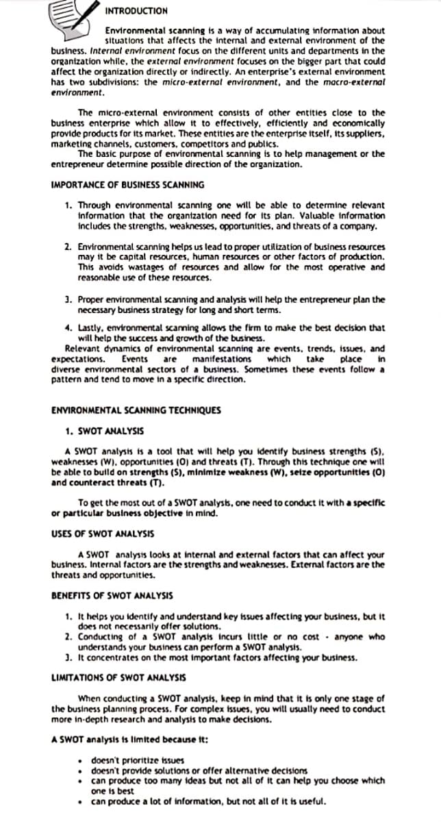 INTRODUCTION
Environmental scanning is a way of accumulating information about
situations that affects the internal and external environment of the
business. Internal environment focus on the different units and departments in the
organization while, the external environment focuses on the bigger part that could
affect the organization directly or indirectly. An enterprise's external environment
has two subdivisions: the micro-external environment, and the macro-external
environment.
The micro-external environment consists of other entities close to the
bustness enterprise which allow it to effectively, efficiently and economically
provide products for ts market. These entities are the enterprise itself, its suppliers,
marketing channels, customers, competitors and publics.
The basic purpose of environmental scanning is to help management or the
entrepreneur determine possible direction of the organization.
IMPORTANCE OF BUSINESS SCANNING
1. Through environmental scanning one will be able to determine relevant
information that the organtzation need for its plan. Valuable information
includes the strengths, weaknesses, opportunities, and threats of a company.
2. Environmental scanning helps us lead to proper utilization of business resources
may it be capital resources, human resources or other factors of production.
This avoids wastages of resources and allow for the most operative and
reasonable use of these resources.
1. Proper environmental scanning and analysis will help the entrepreneur plan the
necessary business strategy for long and short terms.
4. Lastly, environmental scanning allows the firm to make the best decision that
will help the success and growth of the business.
Relevant dynamics of environmental scanning are events, trends, issues, and
Events are manifestations
which take
place
in
expectations.
diverse environmental sectors of a business. Sometimes these events follow a
pattern and tend to move in a specific direction.
ENVIRONMENTAL SCANNING TECHNIQUES
1. SWOT ANALYSIS
A SWOT analysis is a tool that will help you identify business strengths (S),
weaknesses (W), opportunities (0) and threats (T). Through this technique one will
be able to bulld on strengths (S), minimize weakness (W), seize opportunities (0)
and counteract threats (T).
To get the most out of a SWOT analysts, one need to conduct it with a specific
or particular business objective in mind.
USES OF SWOT ANALYSIS
A SWOT analysis looks at internal and external factors that can affect your
business. Internal factors are the strengths and weaknesses. External factors are the
threats and opportunities.
BENEFITS OF SWOT ANALYSIS
1. It helps you identify and understand key issues affecting your business, but it
does not necessarily offer solutions.
2. Conducting of a SWOT analysis incurs little or no cost · anyone who
understands your business can perform a SWOT analysis.
1. It concentrates on the most important factors affecting your business.
LIMITATIONS OF SWOT ANALYSIS
When conducting a SWOT analysis, keep in mind that it is only one stage of
the business planning process. For complex issues, you will usually need to conduct
more in-depth research and analysis to make decisions.
A SWOT analysis is limited because it:
doesn't prioritize issues
doesn't provide solutions or offer alternative decistons
can produce too many ideas but not all of it can help you choose which
one is best
can produce a lot of information, but not all of it is useful.
