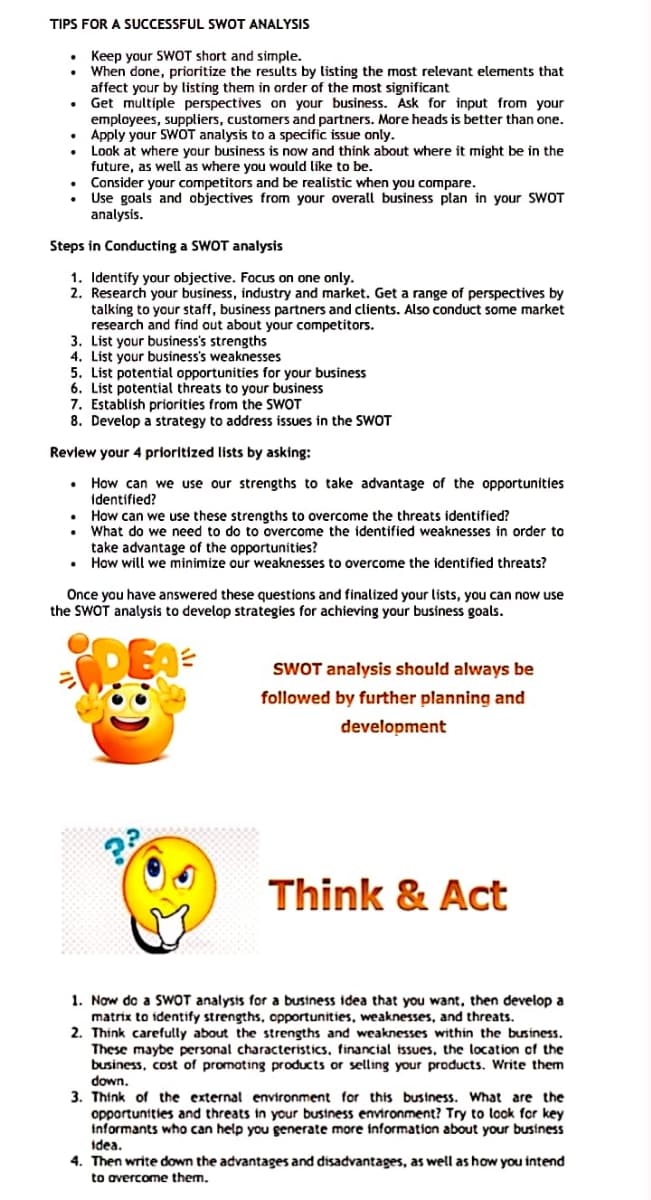 TIPS FOR A SUCCESSFUL SWOT ANALYSIS
S
• Keep your SWOT short and simple.
When done, prioritize the results by listing the most relevant elements that
affect your by listing them in order of the most significant
Get multiple perspectives on your business. Ask for input from your
employees, suppliers, customers and partners. More heads is better than one.
• Apply your SWOT analysis to a specific issue only.
Look at where your business is now and think about where it might be in the
future, as well as where you would like to be.
Consider your competitors and be realistic when you compare.
Use goals and objectives from your overall business plan in your SWOT
analysis.
Steps in Conducting a SWOT analysis
1. Identify your objective. Focus on one only.
2. Research your business, industry and market. Get a range of perspectives by
talking to your staff, business partners and clients. Also conduct some market
research and find out about your competitors.
3. List your business's strengths
4. List your business's weaknesses
5. List potential opportunities for your business
6. List potential threats to your business
7. Establish priorities from the SWOT
8. Develop a strategy to address issues in the SWOT
Review your 4 prioritized lists by asking:
How can we use our strengths to take advantage of the opportunities
identified?
• How can we use these strengths to overcome the threats identified?
What do we need to do to overcome the identified weaknesses in order to
take advantage of the opportunities?
• How will we minimize our weaknesses to overcome the identified threats?
Once you have answered these questions and finalized your lists, you can now use
the SWOT analysis to develop strategies for achieving your business goals.
SWOT analysis should always be
followed by further planning and
development
Think & Act
1. Now do a SWOT analysis for a bustness idea that you want, then develop a
matrix to identify strengths, opportunities, weaknesses, and threats.
2. Think carefully about the strengths and weaknesses within the business.
These maybe personal characteristics, financial tssues, the location of the
business, cost of promoting products or selling your products. Write them
down.
3. Thínk of the external environment for this business. What are the
opportunities and threats in your business environment? Try to look for key
informants who can help you generate more information about your business
idea.
4. Then write down the advantages and disadvantages, as well as how you intend
to avercome them.
