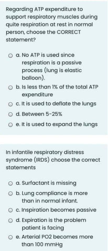 Regarding ATP expenditure to
support respiratory muscles during
quite respiration at rest in normal
person, choose the CORRECT
statement?
O a. No ATP is used since
respiration is a passive
process (lung is elastic
balloon).
O b. Is less than 1% of the total ATP
expenditure
O c. It is used to deflate the lungs
o d. Between 5-25%
e. It is used to expand the lungs
In infantile respiratory distress
syndrome (IRDS) choose the correct
statements
o a. Surfactant is missing
O b. Lung compliance is more
than in normal infant.
O c. Inspiration becomes passive
O d. Expiration is the problem
patient is facing
O e. Arterial PO2 becomes more
than 100 mmHg
