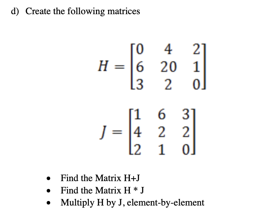 d) Create the following matrices
21
H = |6 20 1
4
[3
[1 6 3]
J = |4 2 2
l2 1
• Find the Matrix H+J
Find the Matrix H * J
Multiply H by J, element-by-element
