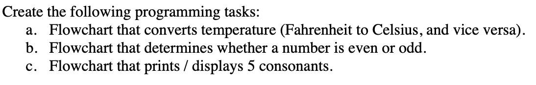 Create the following programming tasks:
a. Flowchart that converts temperature (Fahrenheit to Celsius, and vice versa).
b. Flowchart that determines whether a number is even or odd.
c. Flowchart that prints / displays 5 consonants.
