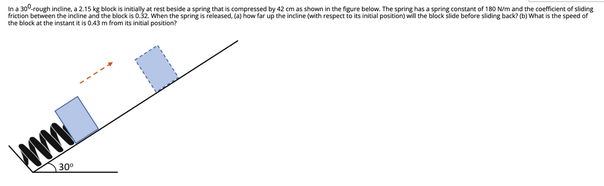 In a 300-rough incline, a 2.15 kg block is initially at rest beside a spring that is compressed by 42 cm as shown in the figure below. The spring has a spring constant of 180 N/m and the coefficient of sliding
friction between the incline and the block is 0.32. When the spring is released, (a) how far up the incline (with respect to its initial position) will the block slide before sliding back? (b) What is the speed of
the block at the instant it is 0.43 m from its initial position?
30°
