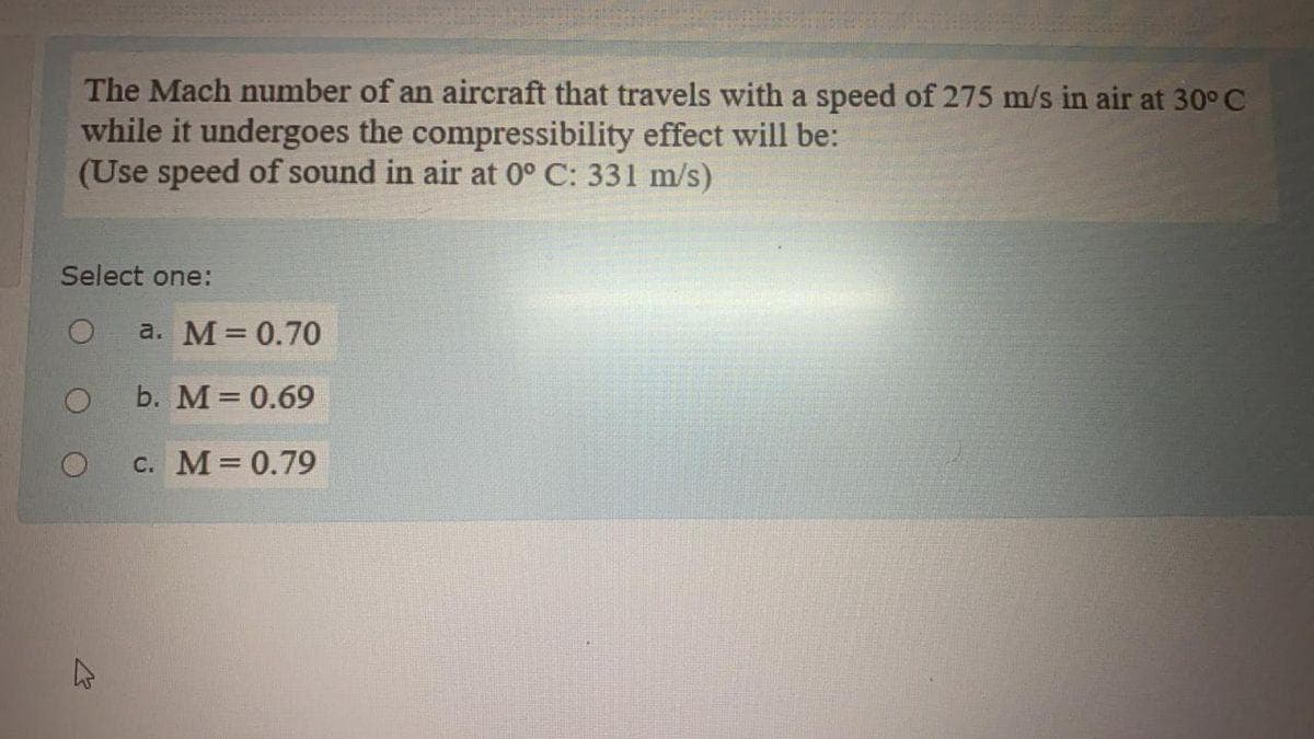 The Mach number of an aircraft that travels with a speed of 275 m/s in air at 30° C
while it undergoes the compressibility effect will be:
(Use speed of sound in air at 0° C: 331 m/s)
Select one:
O
K
घ
a. M = 0.70
b. M = 0.69
c. M = 0.79