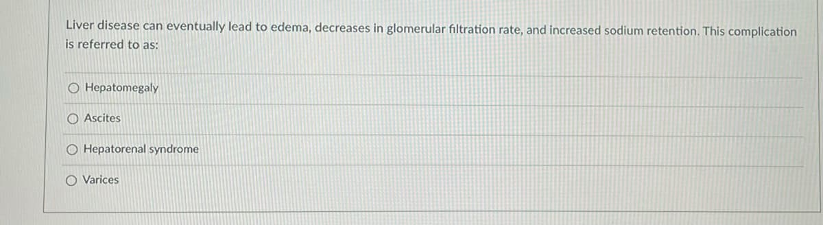 Liver disease can eventually lead to edema, decreases in glomerular filtration rate, and increased sodium retention. This complication
is referred to as:
O Hepatomegaly
Ascites
O Hepatorenal syndrome
O Varices