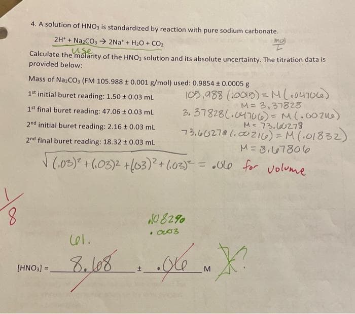 8
4. A solution of HNO3 is standardized by reaction with pure sodium carbonate.
2H+ + Na₂CO3 → 2Na* + H₂O + CO₂
use.
Calculate the molarity of the HNO3 solution and its absolute uncertainty. The titration data is
provided below:
Mass of Na₂CO3 (FM 105.988 ± 0.001 g/mol) used: 0.9854 ± 0.0005 g
1st initial buret reading: 1.50 ± 0.03 mL
1st final buret reading: 47.06 ± 0.03 ml
2nd initial buret reading: 2.16 ± 0.03 mL
2nd final buret reading: 18.32 ± 0.03 mL
[HNO3] =
√(₁03)² + (103)2 + (03)² + (₁03)² = .ble for volume
. اما
8.108
105,988 (10015) = M (004706)
M = 3,37828
3.37828(.04706) = M (.00216)
M = 73, 60278
73.6 (5278 (00216) = M(.01832)
M = 8,67806
mol
108290
• 0003
XX?
M