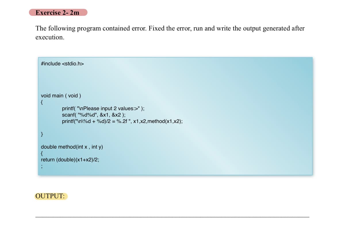 Exercise 2-2m
The following program contained error. Fixed the error, run and write the output generated after
execution.
#include <stdio.h>
void main (void)
{
printf("\nPlease input 2 values:>" );
scanf("%d%d", &x1, &x2);
printf("\n\%d + %d)/2 = %.2f ", x1,x2,method(x1,x2);
double method (int x, int y)
{
return (double)(x1+x2)/2;
OUTPUT: