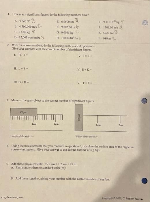 1. How many significant figures do the following numbers have?
A. 3.040 °C 3
E. 6.0500 sec 3
B. 4,500,000 m/s
F. 9,002.00 m 4
G. 0.0045 kg 2
H. 1.010×10¹ Pa
C. 15.06 kg
D. 12,001 coulombs S
2. With the above numbers, do the following mathematical operations.
Give your answers with the correct number of significant figures.
1. B-J=
IV. JX K-
IL L+E-
III. D+H=
Object
3. Measure the grey object to the correct number of significant figures.
Icm
Length of the object=
V. E+K=
2cm
VL FxL=
cstephenmurray.com
Object
5. Add these measurements: 35.2 cm + 1.2 km +85 m.
A. First convert them to standard units (m):
Width of the object=
1 9.11-10¹ kg +
J. 1306.00 m/s 4
K. 5020 sec 3
L 980 m 2
1cm
4. Using the measurements that you recorded in question 3, calculate the surface area of the object in
square centimeters. Give your answer to the correct number of sig figs.
B. Add them together, giving your number with the correct number of sig figs.
2cm
Copyright © 2010, C. Stephen Murray