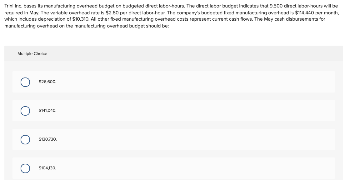 Trini Inc. bases its manufacturing overhead budget on budgeted direct labor-hours. The direct labor budget indicates that 9,500 direct labor-hours will be
required in May. The variable overhead rate is $2.80 per direct labor-hour. The company's budgeted fixed manufacturing overhead is $114,440 per month,
which includes depreciation of $10,310. All other fixed manufacturing overhead costs represent current cash flows. The May cash disbursements for
manufacturing overhead on the manufacturing overhead budget should be:
Multiple Choice
$26,600.
$141,040.
$130,730.
$104,130.
