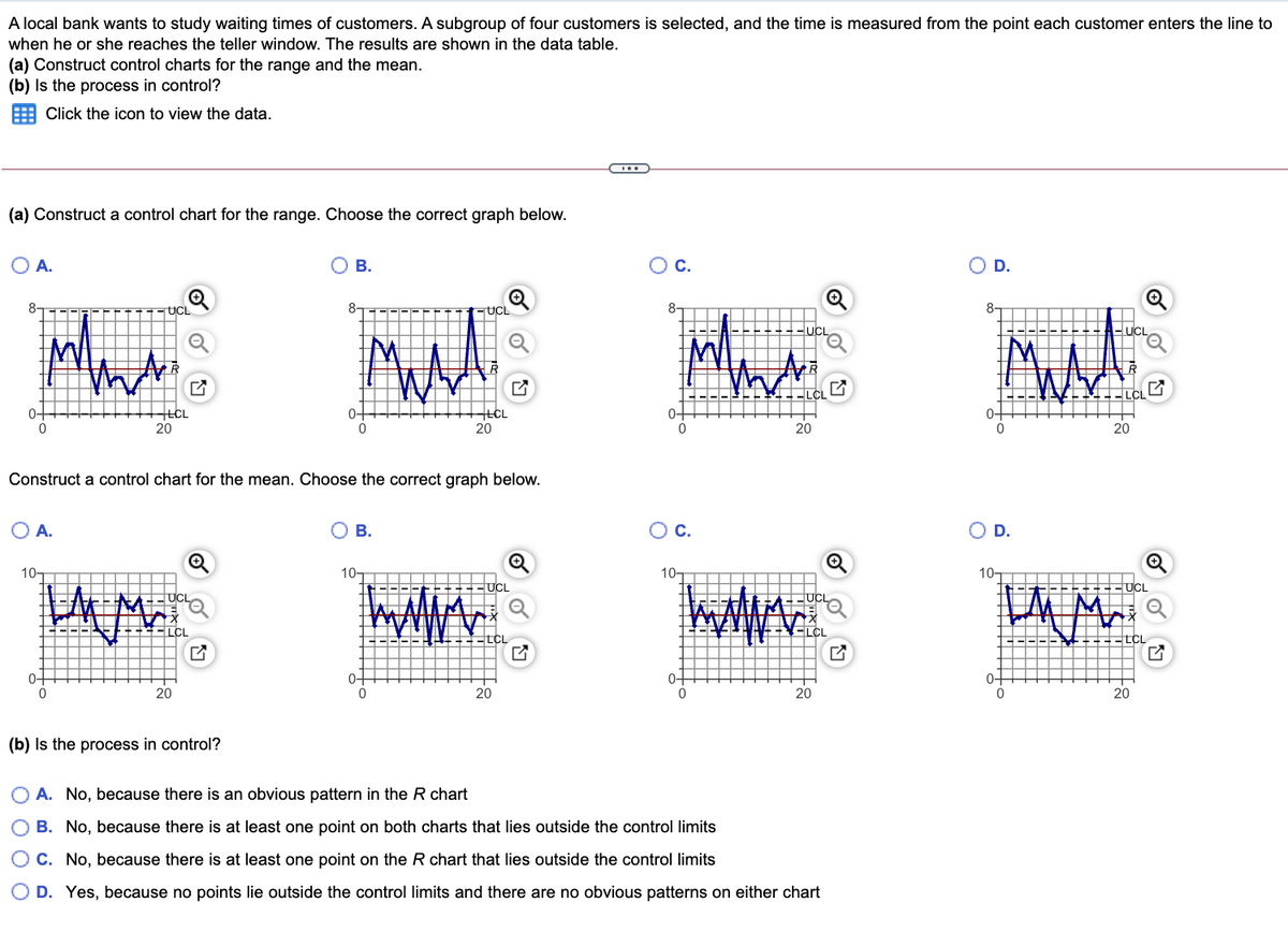 A local bank wants to study waiting times of customers. A subgroup of four customers is selected, and the time is measured from the point each customer enters the line to
when he or she reaches the teller window. The results are shown in the data table.
(a) Construct control charts for the range and the mean.
(b) Is the process in control?
Click the icon to view the data.
(a) Construct a control chart for the range. Choose the correct graph below.
O A.
O B.
Oc.
O D.
UCL
8-
UCL
8-
LCL
20
0-
0-
0-
0-
20
20
20
Construct a control chart for the mean. Choose the correct graph below.
OA.
O B.
Oc.
OD.
10-
10-
10-
10-
UCL
--UCL
wwww.
UCL
UCL
ELCL
ELCL
0-
0-
0-
0-
20
20
20
20
(b) Is the process in control?
A. No, because there is an obvious pattern in the R chart
O B. No, because there is at least one point on both charts that lies outside the control limits
O C. No, because there is at least one point on the R chart that lies outside the control limits
D. Yes, because no points lie outside the control limits and there are no obvious patterns on either chart
