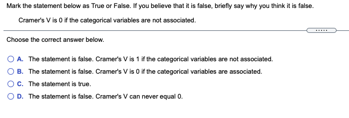 Mark the statement below as True or False. If you believe that it is false, briefly say why you think it is false.
Cramer's V is 0 if the categorical variables are not associated.
Choose the correct answer below.
O A. The statement is false. Cramer's V is 1 if the categorical variables are not associated.
O B. The statement is false. Cramer's V is 0 if the categorical variables are associated.
OC. The statement is true.
O D. The statement is false. Cramer's V can never equal 0.
