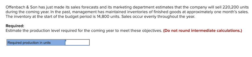 Offenbach & Son has just made its sales forecasts and its marketing department estimates that the company will sell 220,200 units
during the coming year. In the past, management has maintained inventories of finished goods at approximately one month's sales.
The inventory at the start of the budget period is 14,800 units. Sales occur evenly throughout the year.
Required:
Estimate the production level required for the coming year to meet these objectives. (Do not round intermediate calculations.)
Required production in units
