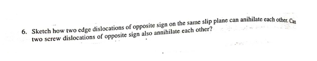 6. Sketch how two edge dislocations of opposite sign on the same slip plane can anihilate each other C.
two screw dislocations of opposite sign also annihilate each other?
