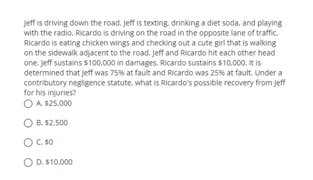 Jeff is driving down the road. Jeff is texting, drinking a diet soda, and playing
with the radio. Ricardo is driving on the road in the opposite lane of traffic.
Ricardo is eating chicken wings and checking out a cute girl that is walking
on the sidewalk adjacent to the road. Jeff and Ricardo hit each other head
one. Jeff sustains $100,000 in damages. Ricardo sustains $10,000. It is
determined that Jeff was 75% at fault and Ricardo was 25% at fault. Under a
contributory negligence statute, what is Ricardo's possible recovery from Jeff
for his injuries?
O A. $25,000
B. $2,500
O C. s0
O D. $10,000
