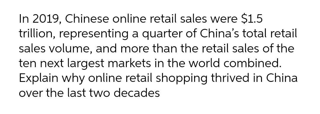 In 2019, Chinese online retail sales were $1.5
trillion, representing a quarter of China's total retail
sales volume, and more than the retail sales of the
ten next largest markets in the world combined.
Explain why online retail shopping thrived in China
over the last two decades
