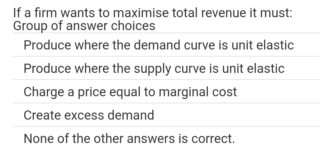 If a firm wants to maximise total revenue it must:
Group of answer choices
Produce where the demand curve is unit elastic
Produce where the supply curve is unit elastic
Charge a price equal to marginal cost
Create excess demand
None of the other answers is correct.
