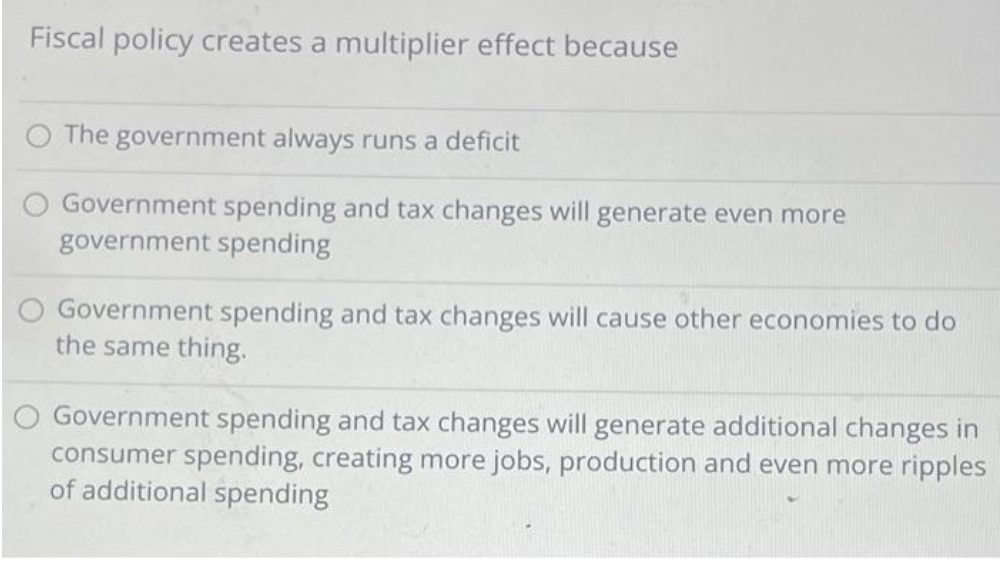 Fiscal policy creates a multiplier effect because
O The government always runs a deficit
Government spending and tax changes will generate even more
government spending
O Government spending and tax changes will cause other economies to do
the same thing.
Government spending and tax changes will generate additional changes in
consumer spending, creating more jobs, production and even more ripples
of additional spending
