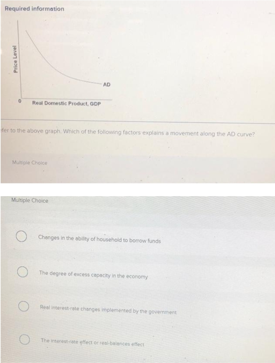 Required information
AD
Real Domestic Product, GDP
fer to the above graph. Which of the following factors explains a movement along the AD curve?
Multiple Choice
Multiple Choice
Changes in the ability of household to borrow funds
The degree of excess capacity in the economy
Real interest-rate changes implemented by the government
The interest-rate effect or real-balances effect
Price Level
