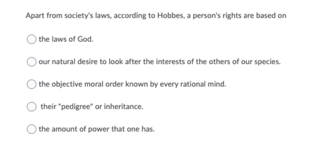 Apart from society's laws, according to Hobbes, a person's rights are based on
the laws of God.
our natural desire to look after the interests of the others of our species.
the objective moral order known by every rational mind.
their "pedigree" or inheritance.
the amount of power that one has.
