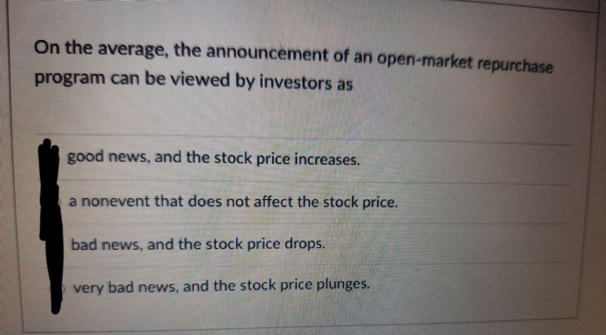 On the average, the announcèment of an open-market repurchase
program can be viewed by investors as
good news, and the stock price increases.
a nonevent that does not affect the stock price.
bad news, and the stock price drops.
very bad news, and the stock price plunges.
