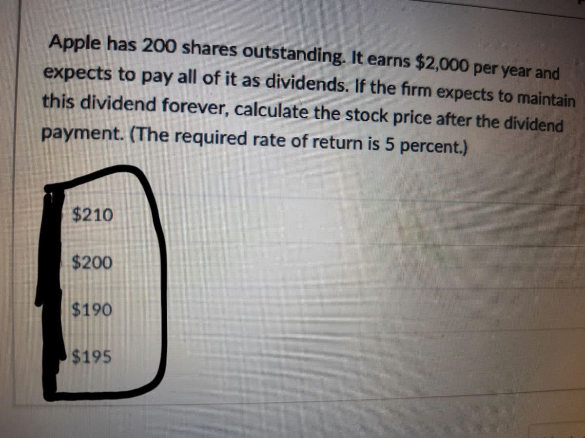 Apple has 200 shares outstanding. It earns $2,000 per year and
expects to pay all of it as dividends. If the firm expects to maintain
this dividend forever, calculate the stock price after the dividend
payment. (The required rate of return is 5 percent.)
$210
$200
24190
$195
